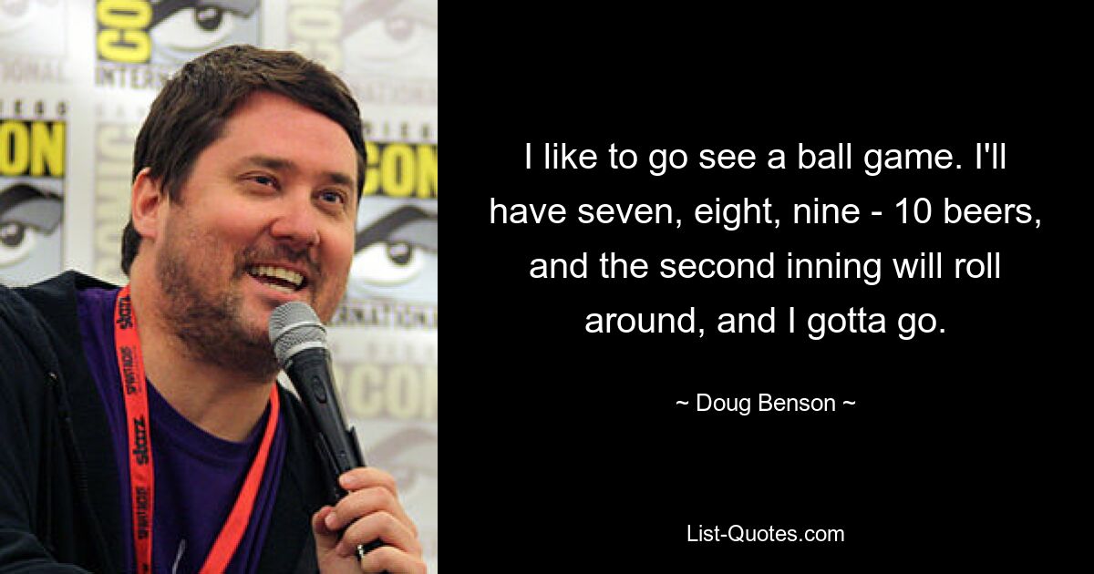 I like to go see a ball game. I'll have seven, eight, nine - 10 beers, and the second inning will roll around, and I gotta go. — © Doug Benson