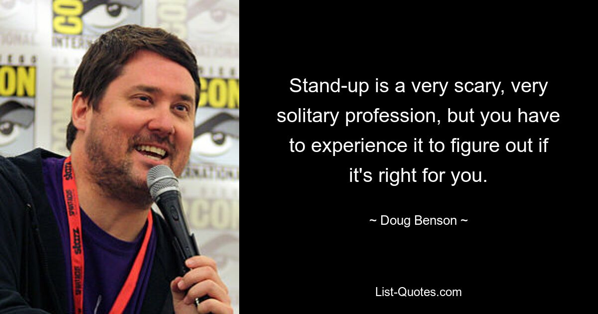 Stand-up is a very scary, very solitary profession, but you have to experience it to figure out if it's right for you. — © Doug Benson