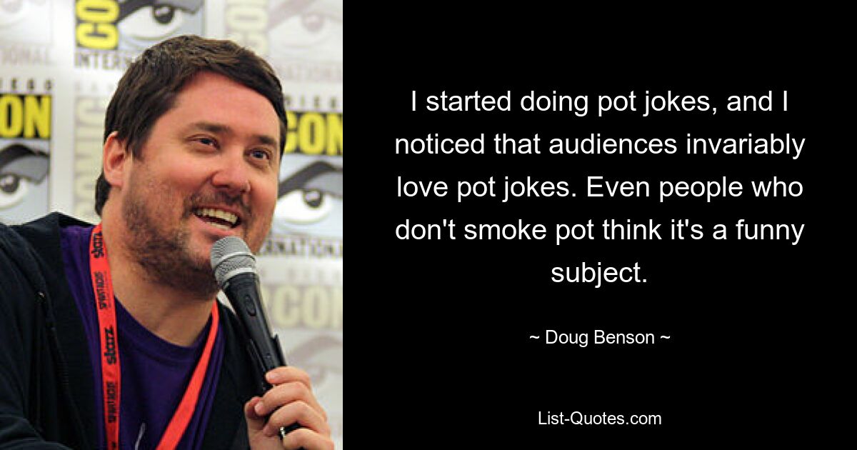 I started doing pot jokes, and I noticed that audiences invariably love pot jokes. Even people who don't smoke pot think it's a funny subject. — © Doug Benson