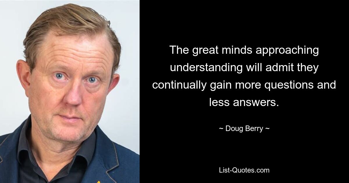 The great minds approaching understanding will admit they continually gain more questions and less answers. — © Doug Berry