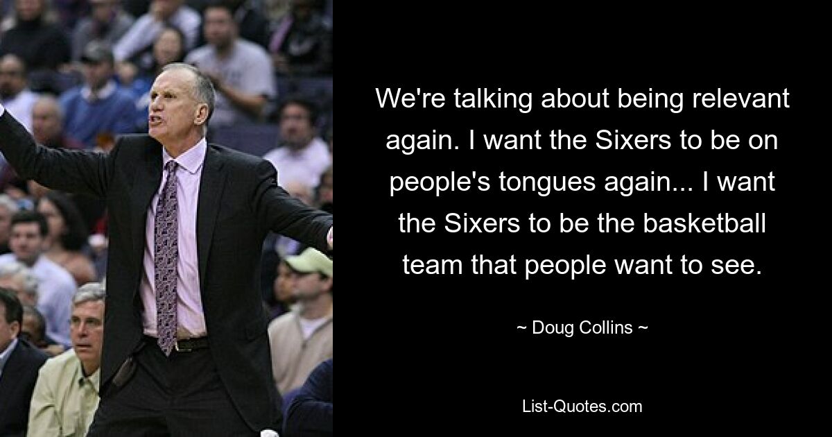 We're talking about being relevant again. I want the Sixers to be on people's tongues again... I want the Sixers to be the basketball team that people want to see. — © Doug Collins