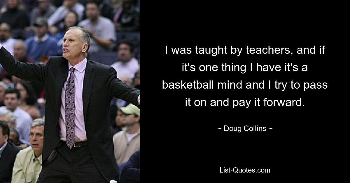 I was taught by teachers, and if it's one thing I have it's a basketball mind and I try to pass it on and pay it forward. — © Doug Collins