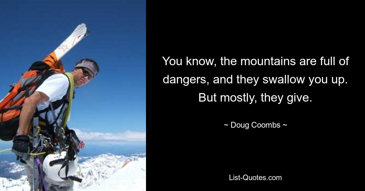 You know, the mountains are full of dangers, and they swallow you up. But mostly, they give. — © Doug Coombs