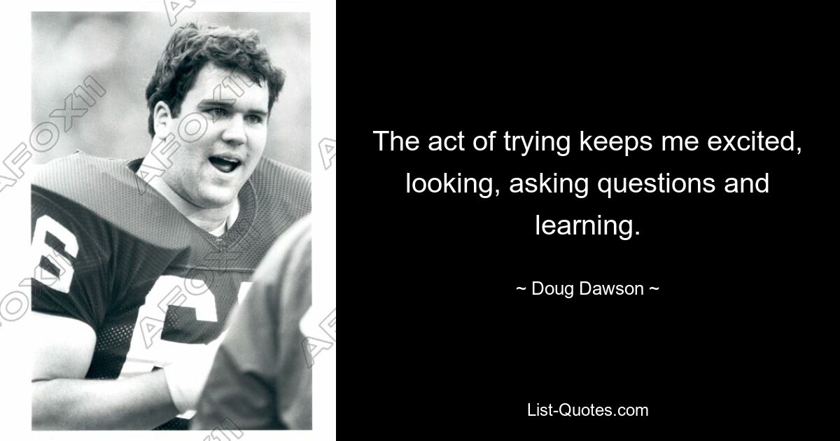 The act of trying keeps me excited, looking, asking questions and learning. — © Doug Dawson