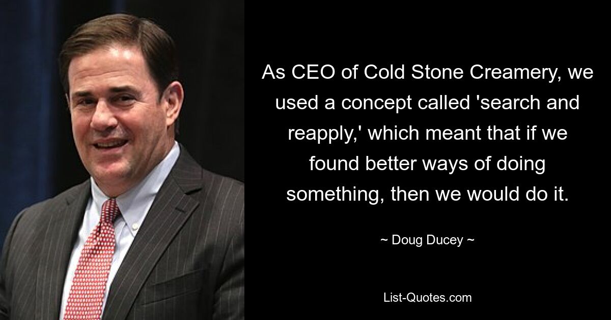 As CEO of Cold Stone Creamery, we used a concept called 'search and reapply,' which meant that if we found better ways of doing something, then we would do it. — © Doug Ducey