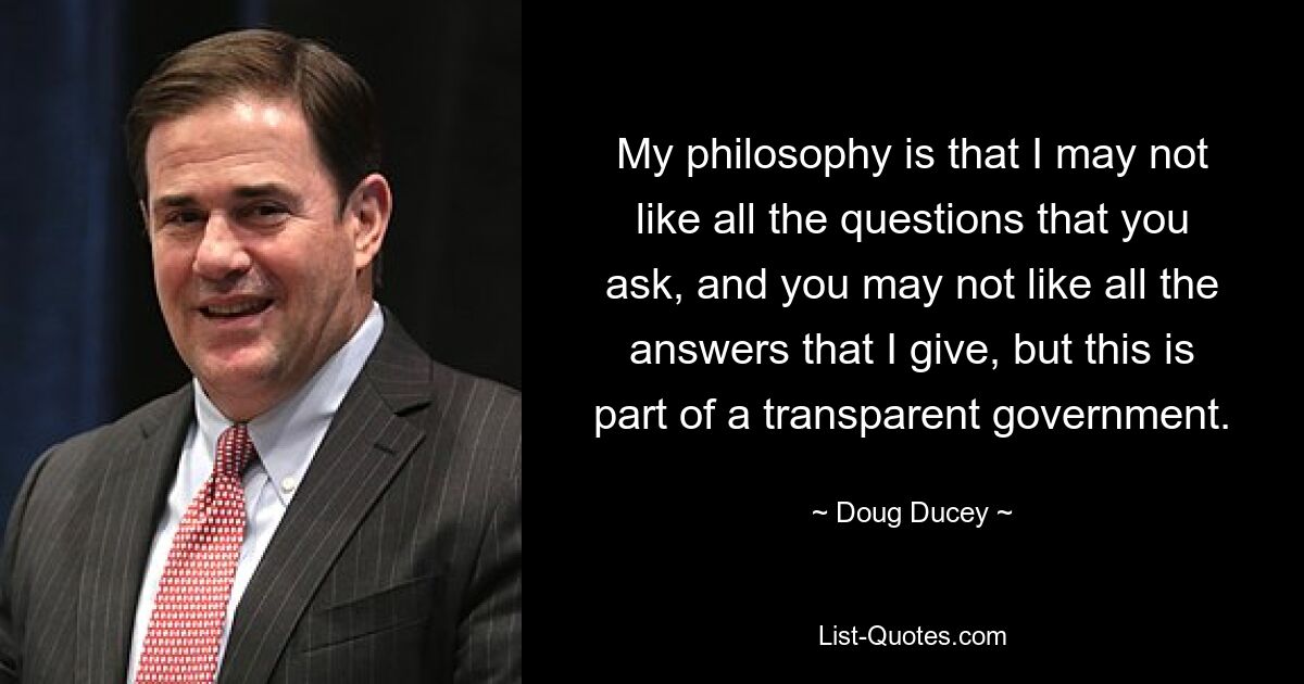 My philosophy is that I may not like all the questions that you ask, and you may not like all the answers that I give, but this is part of a transparent government. — © Doug Ducey