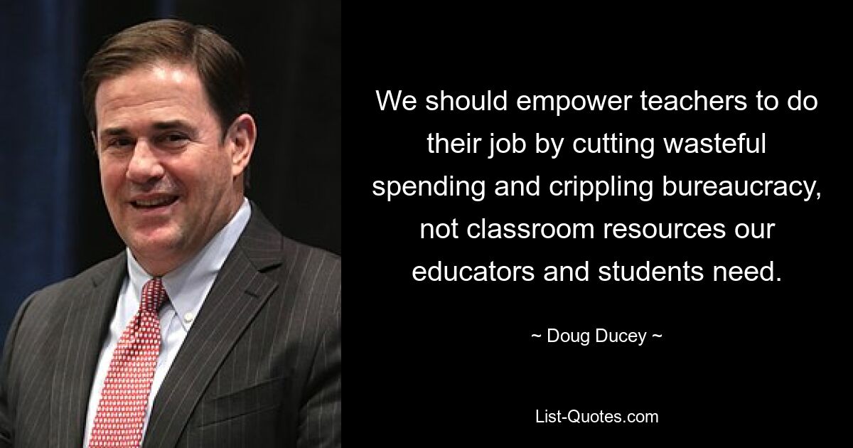 We should empower teachers to do their job by cutting wasteful spending and crippling bureaucracy, not classroom resources our educators and students need. — © Doug Ducey