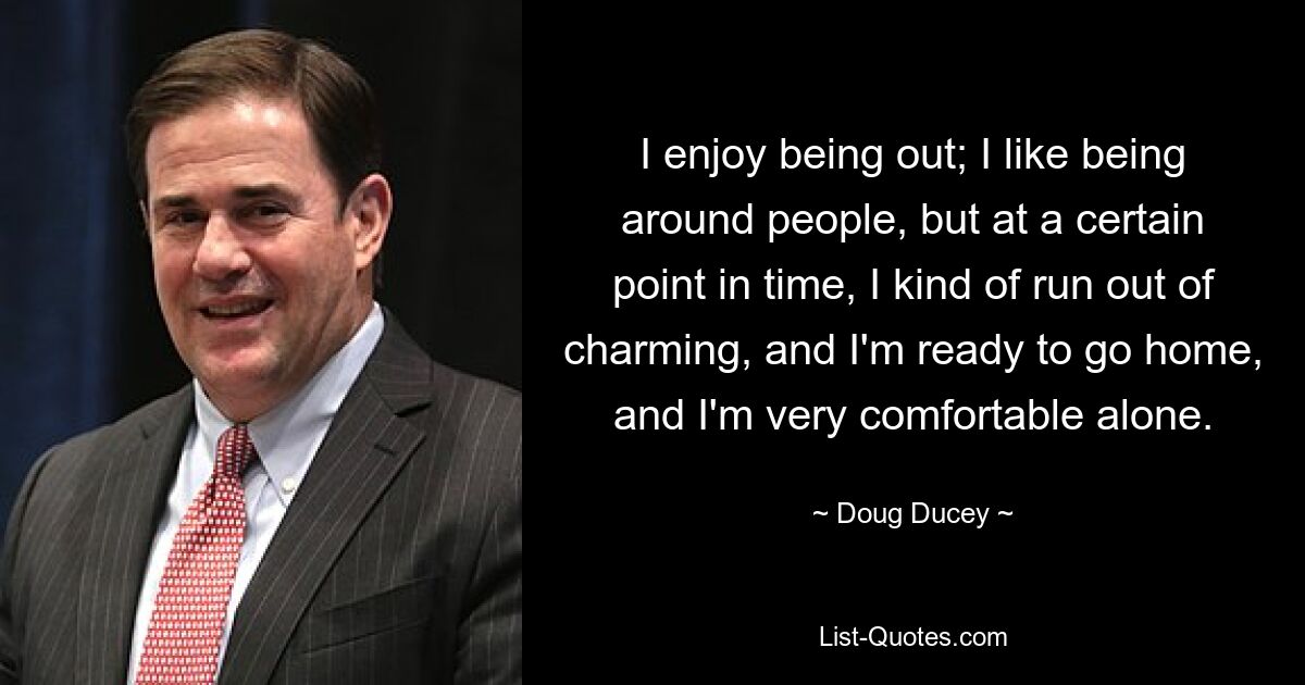 I enjoy being out; I like being around people, but at a certain point in time, I kind of run out of charming, and I'm ready to go home, and I'm very comfortable alone. — © Doug Ducey