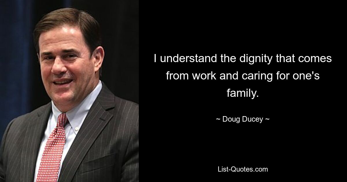 I understand the dignity that comes from work and caring for one's family. — © Doug Ducey