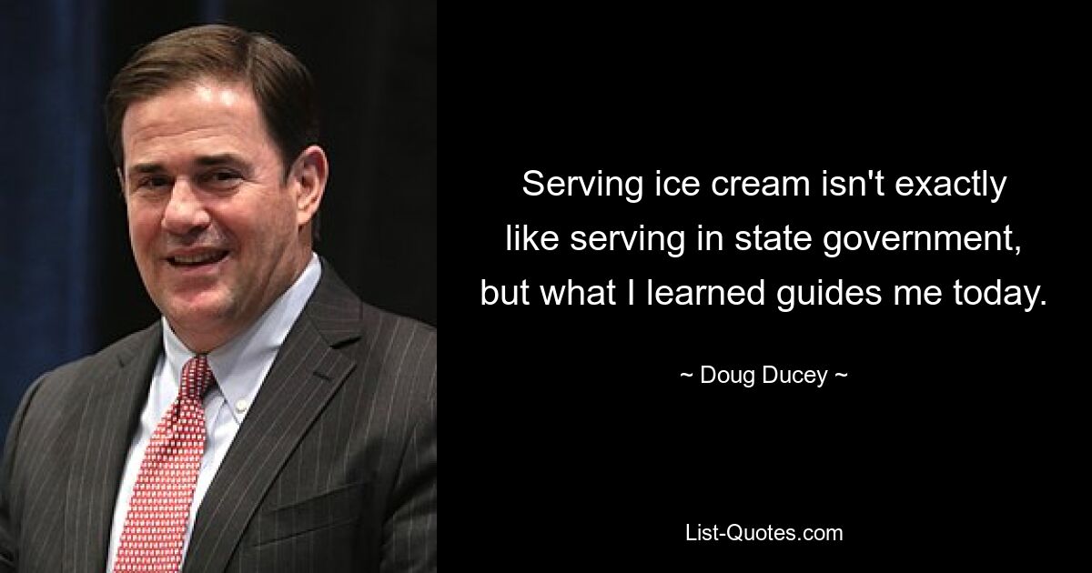 Serving ice cream isn't exactly like serving in state government, but what I learned guides me today. — © Doug Ducey