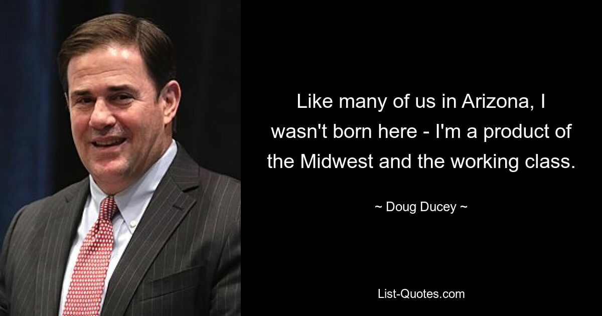 Like many of us in Arizona, I wasn't born here - I'm a product of the Midwest and the working class. — © Doug Ducey