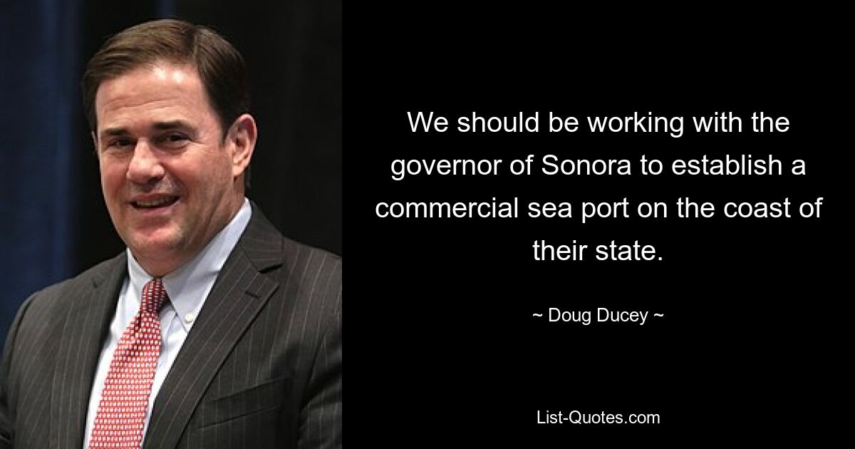 We should be working with the governor of Sonora to establish a commercial sea port on the coast of their state. — © Doug Ducey