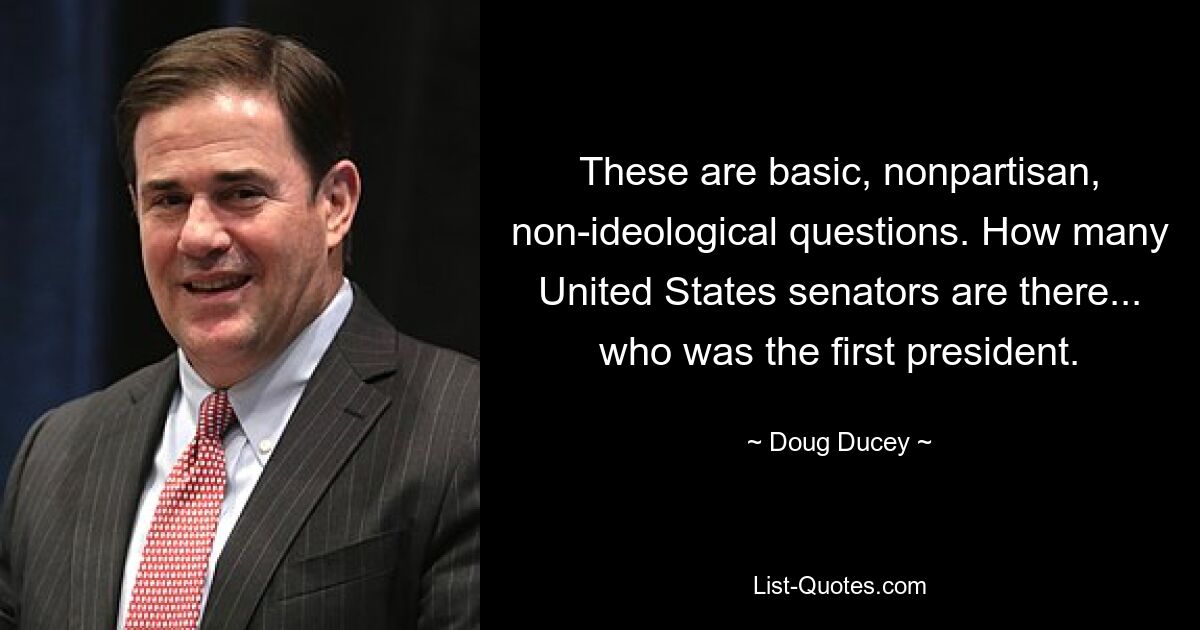 These are basic, nonpartisan, non-ideological questions. How many United States senators are there... who was the first president. — © Doug Ducey