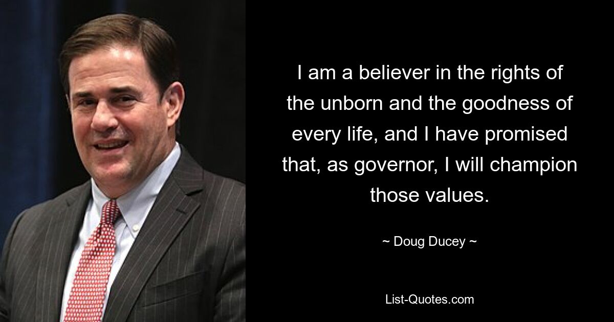 I am a believer in the rights of the unborn and the goodness of every life, and I have promised that, as governor, I will champion those values. — © Doug Ducey