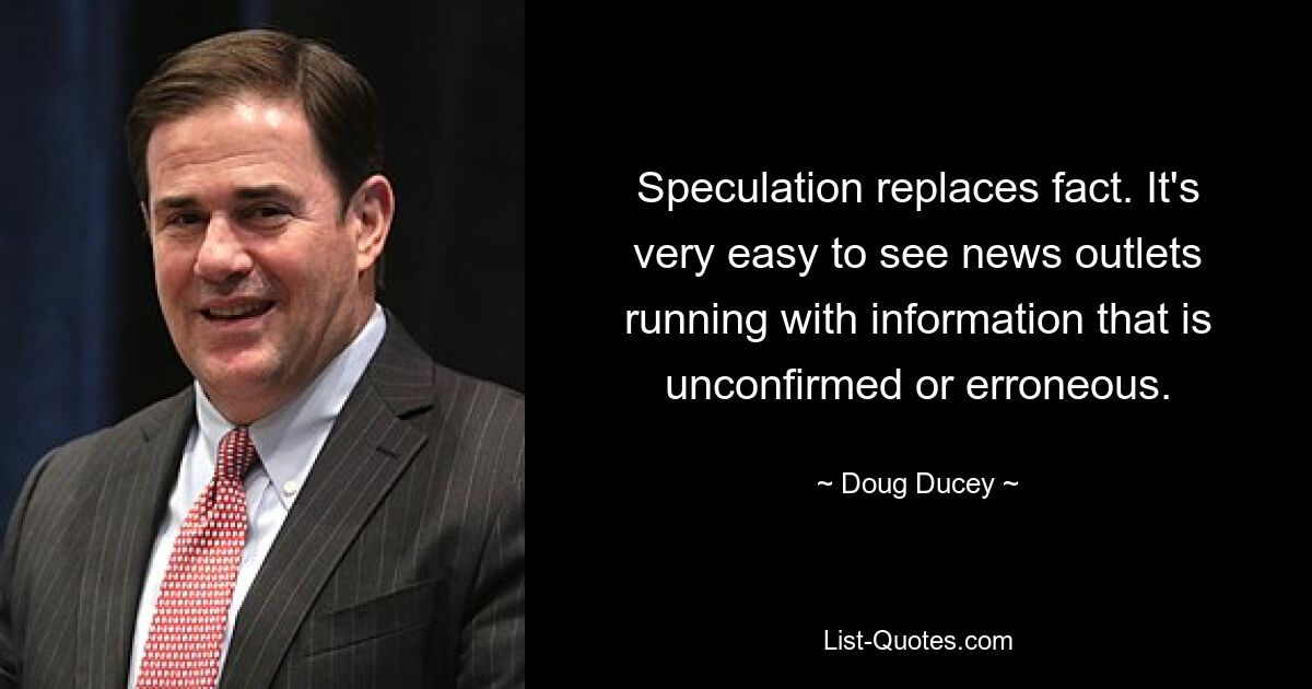 Speculation replaces fact. It's very easy to see news outlets running with information that is unconfirmed or erroneous. — © Doug Ducey