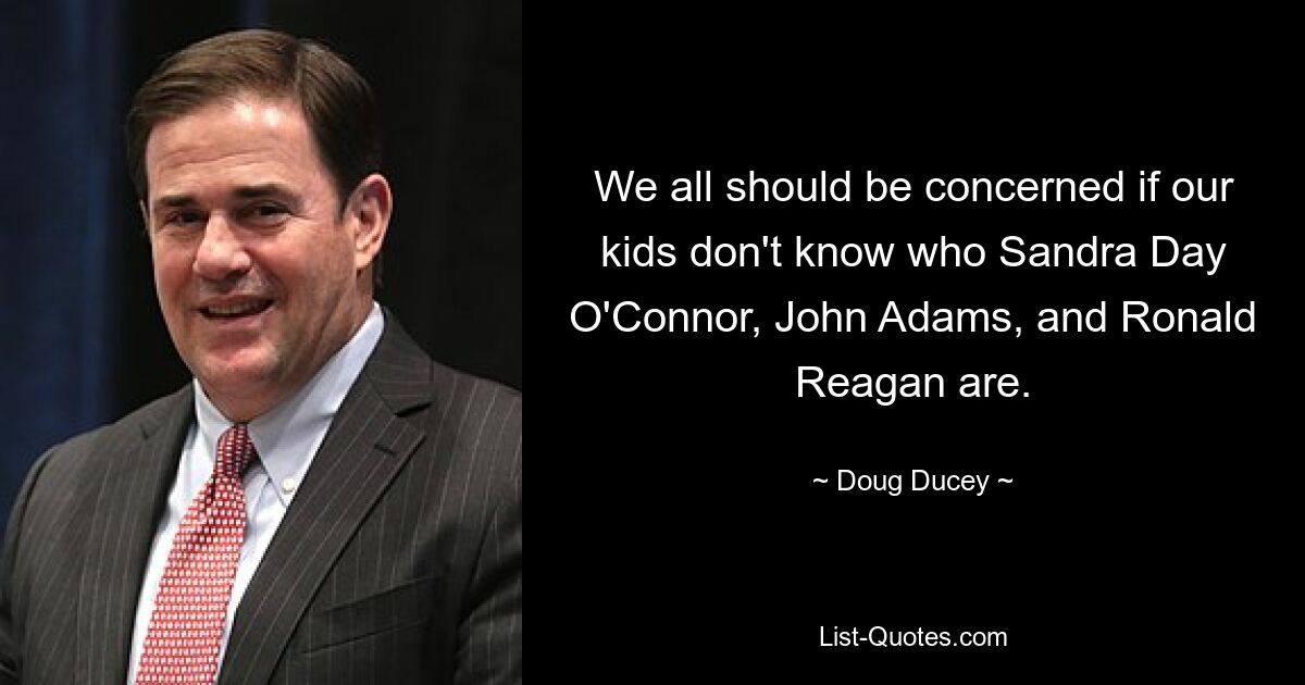 We all should be concerned if our kids don't know who Sandra Day O'Connor, John Adams, and Ronald Reagan are. — © Doug Ducey