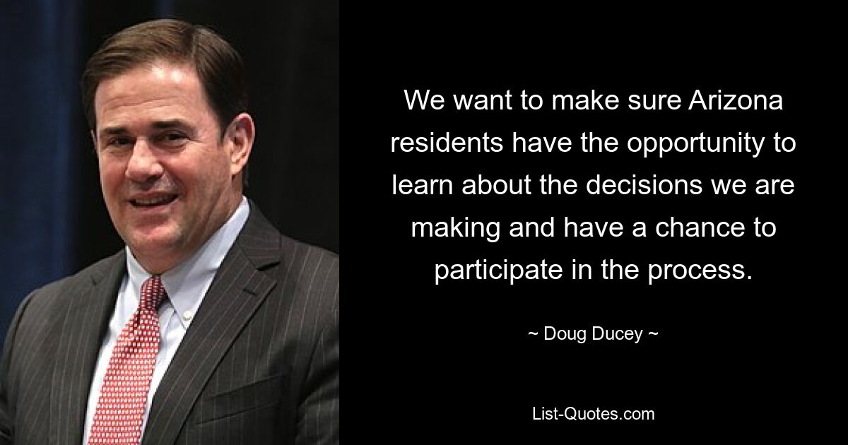 We want to make sure Arizona residents have the opportunity to learn about the decisions we are making and have a chance to participate in the process. — © Doug Ducey