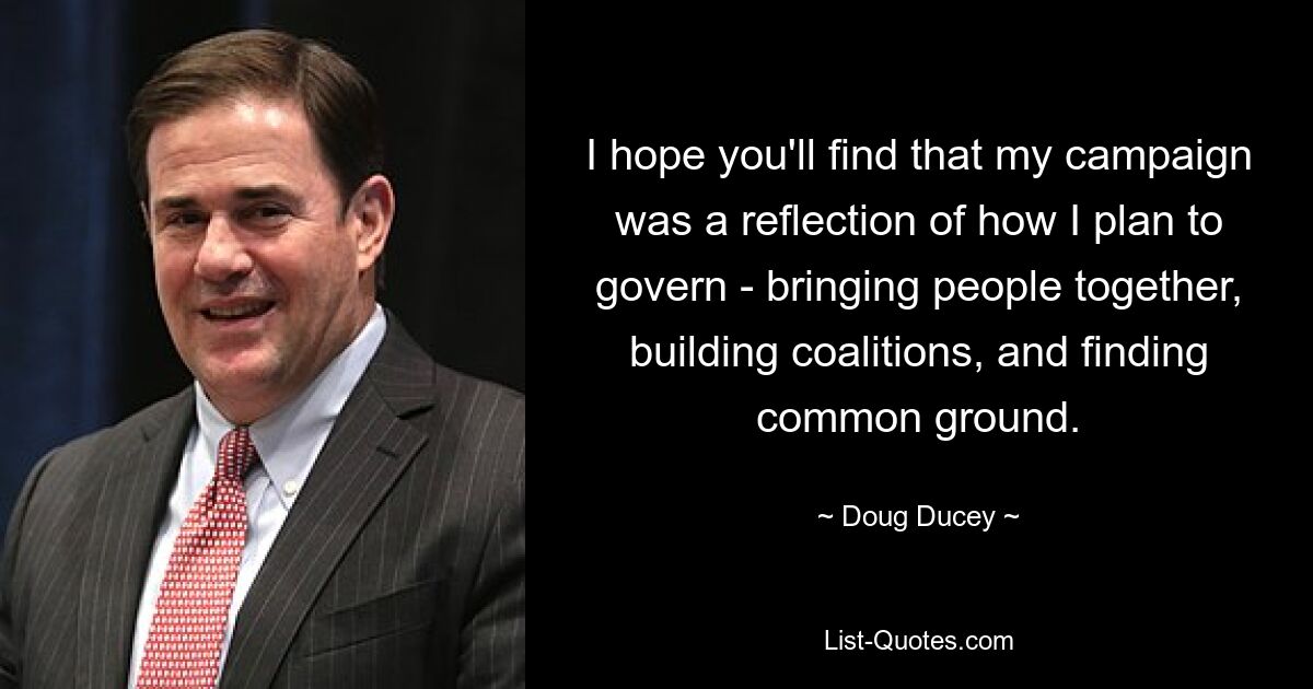 I hope you'll find that my campaign was a reflection of how I plan to govern - bringing people together, building coalitions, and finding common ground. — © Doug Ducey