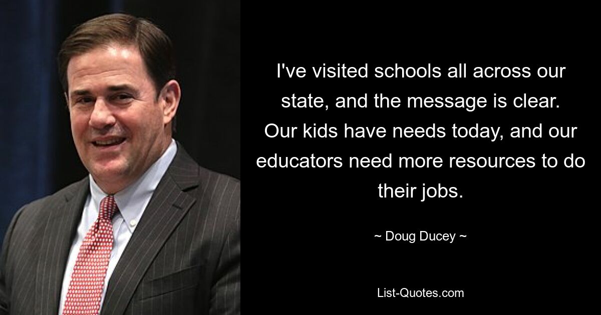 I've visited schools all across our state, and the message is clear. Our kids have needs today, and our educators need more resources to do their jobs. — © Doug Ducey