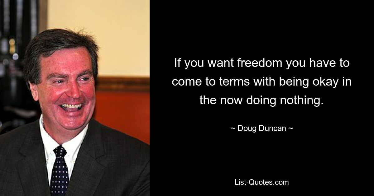 If you want freedom you have to come to terms with being okay in the now doing nothing. — © Doug Duncan