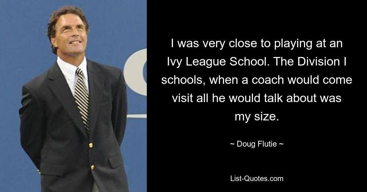 I was very close to playing at an Ivy League School. The Division I schools, when a coach would come visit all he would talk about was my size. — © Doug Flutie