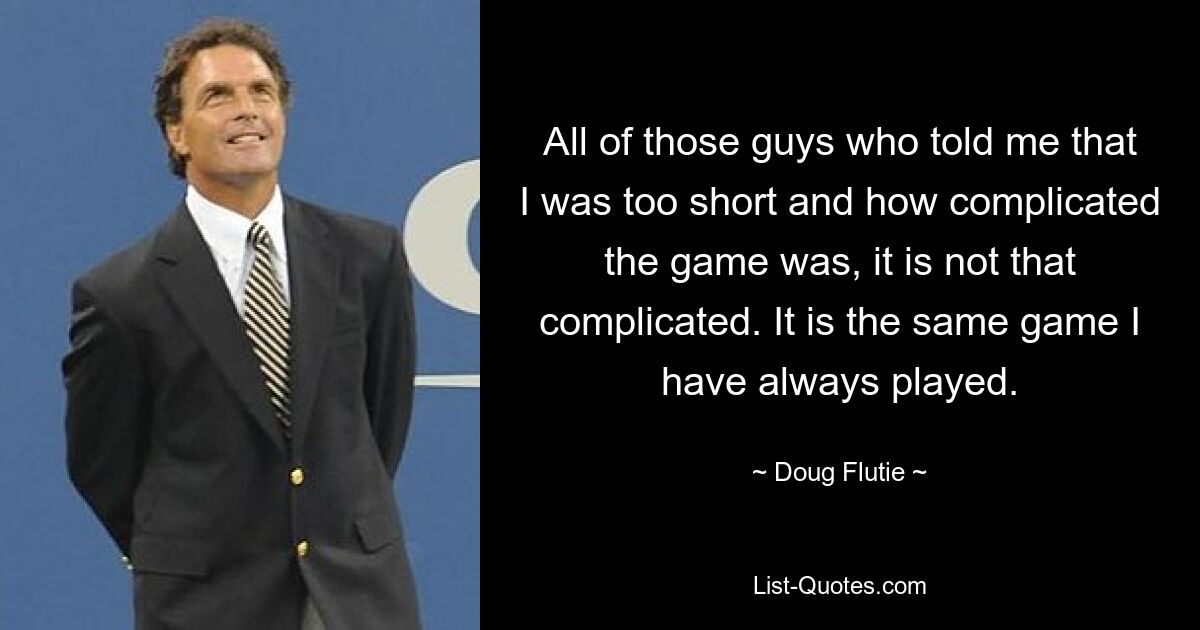 All of those guys who told me that I was too short and how complicated the game was, it is not that complicated. It is the same game I have always played. — © Doug Flutie