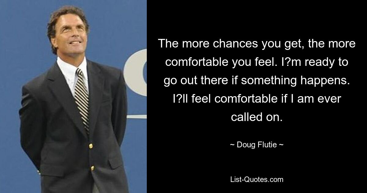 The more chances you get, the more comfortable you feel. I?m ready to go out there if something happens. I?ll feel comfortable if I am ever called on. — © Doug Flutie