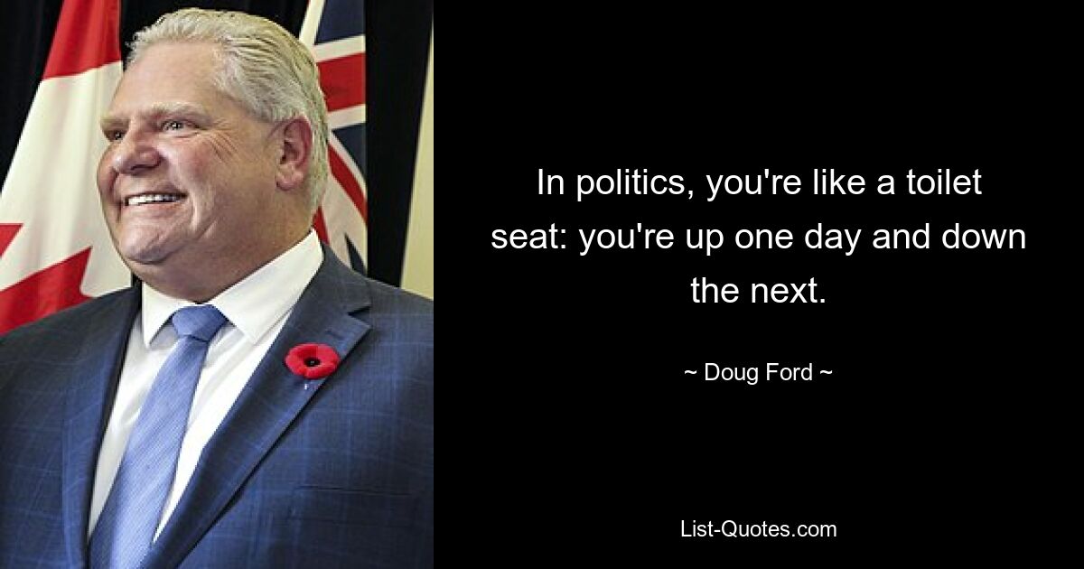 In politics, you're like a toilet seat: you're up one day and down the next. — © Doug Ford