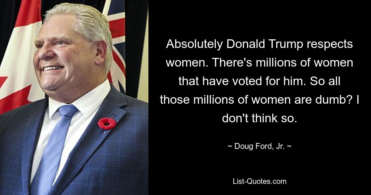 Absolutely Donald Trump respects women. There's millions of women that have voted for him. So all those millions of women are dumb? I don't think so. — © Doug Ford, Jr.