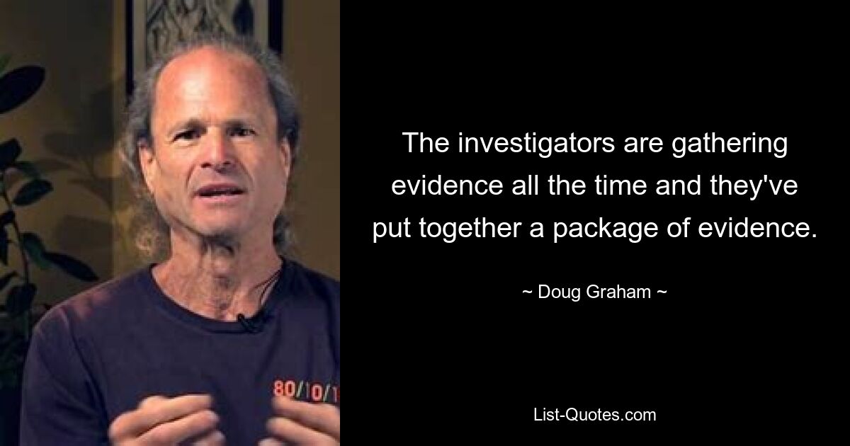 The investigators are gathering evidence all the time and they've put together a package of evidence. — © Doug Graham