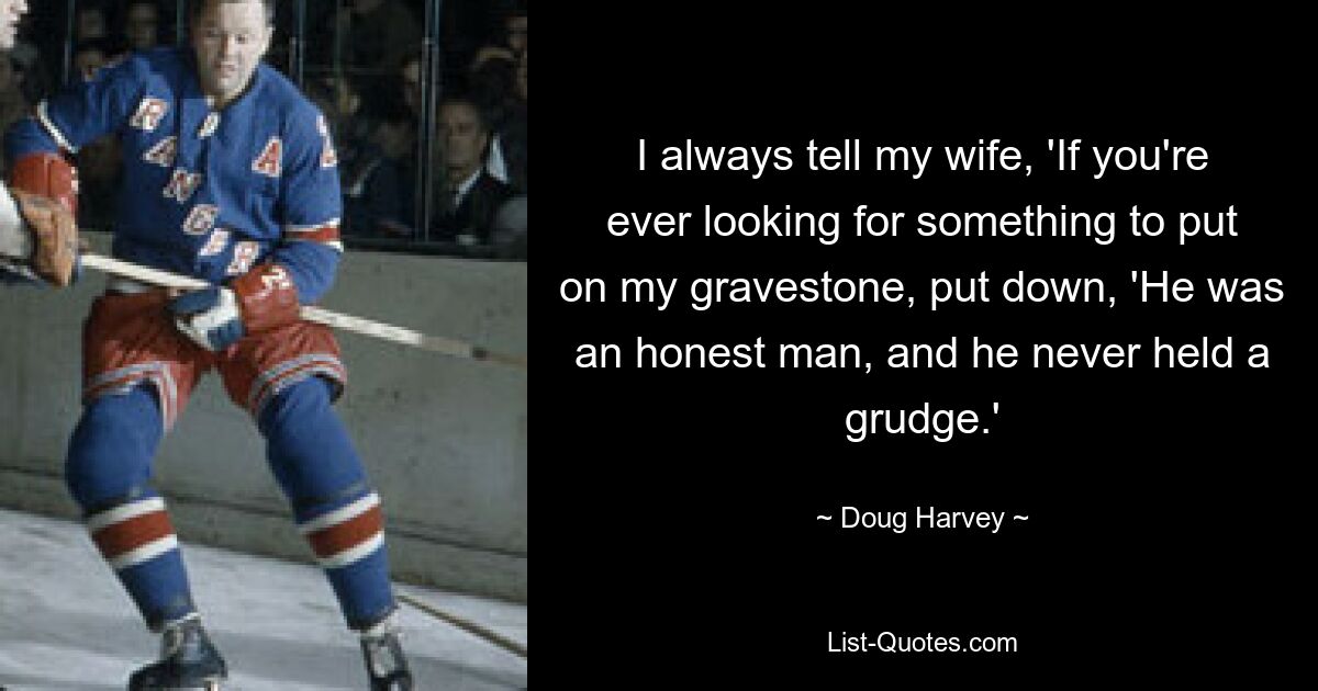 I always tell my wife, 'If you're ever looking for something to put on my gravestone, put down, 'He was an honest man, and he never held a grudge.' — © Doug Harvey