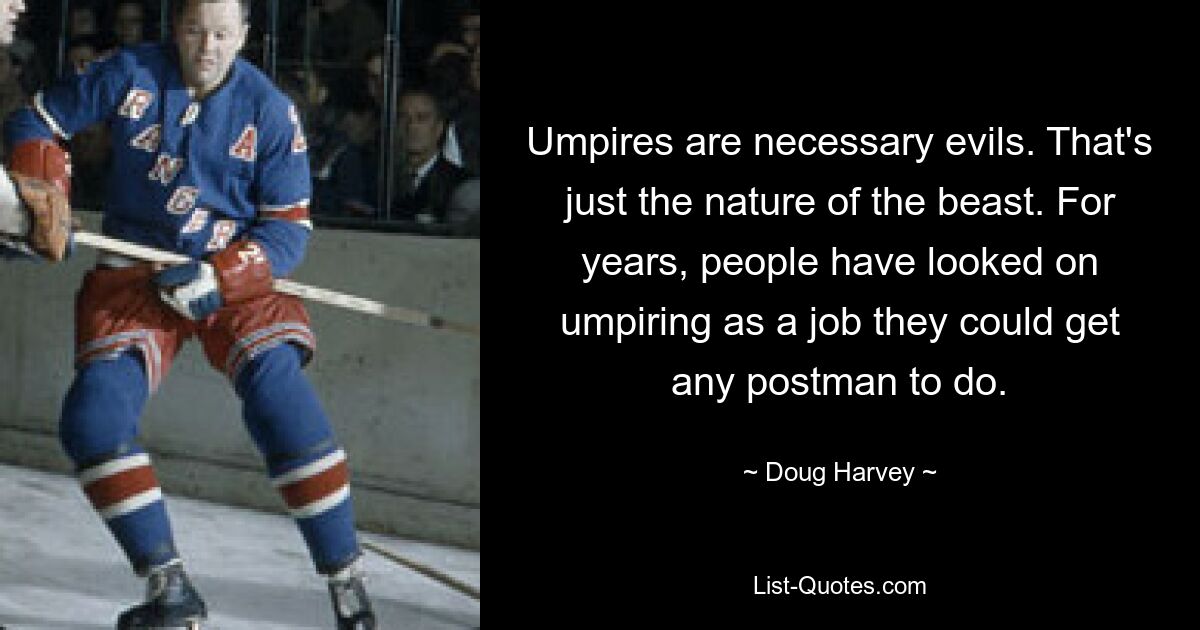 Umpires are necessary evils. That's just the nature of the beast. For years, people have looked on umpiring as a job they could get any postman to do. — © Doug Harvey