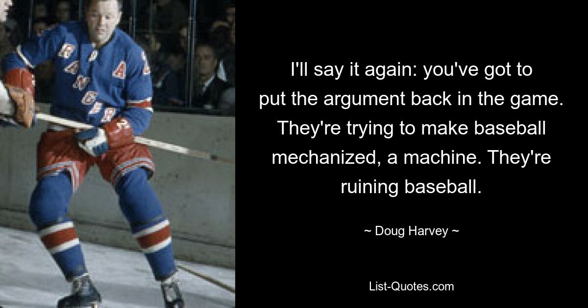 I'll say it again: you've got to put the argument back in the game. They're trying to make baseball mechanized, a machine. They're ruining baseball. — © Doug Harvey