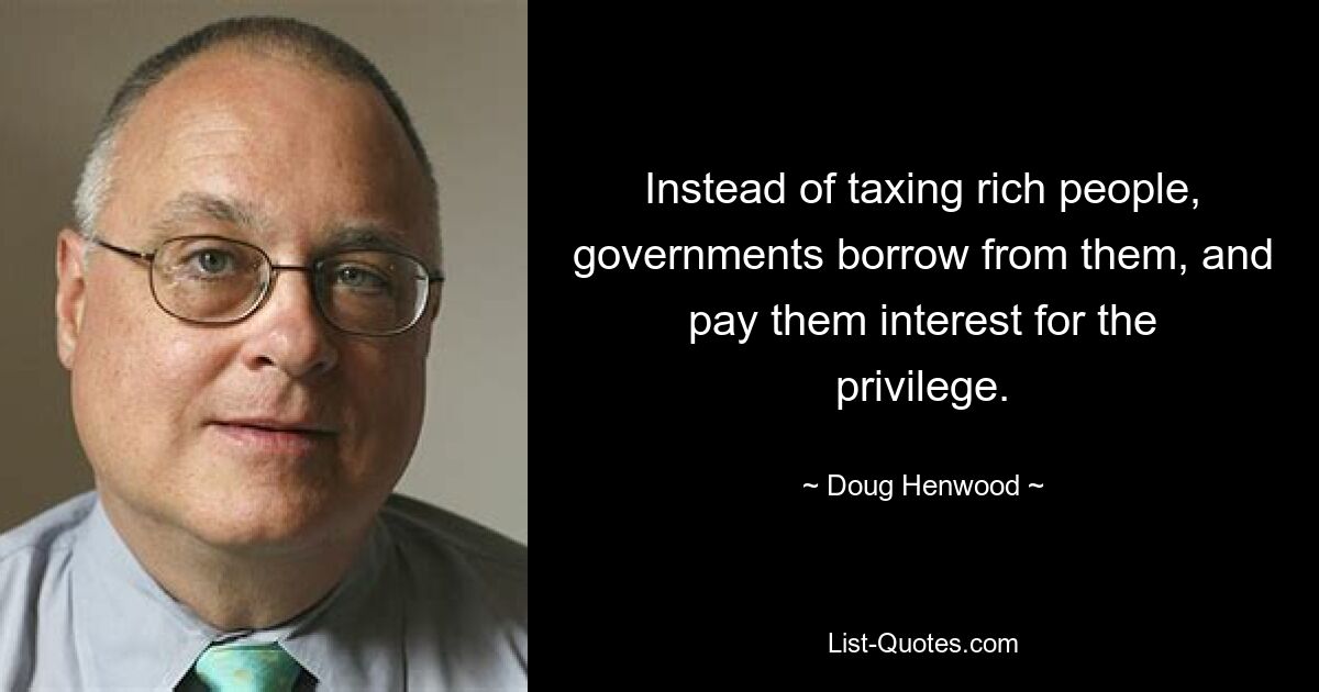 Instead of taxing rich people, governments borrow from them, and pay them interest for the privilege. — © Doug Henwood