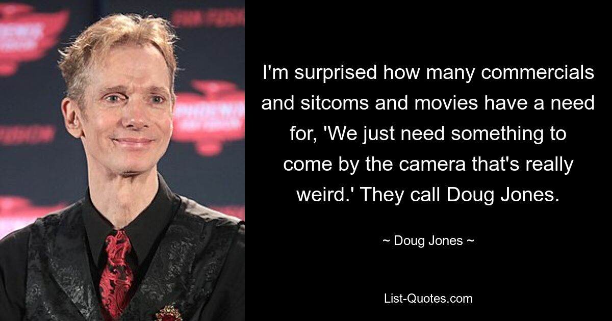 I'm surprised how many commercials and sitcoms and movies have a need for, 'We just need something to come by the camera that's really weird.' They call Doug Jones. — © Doug Jones