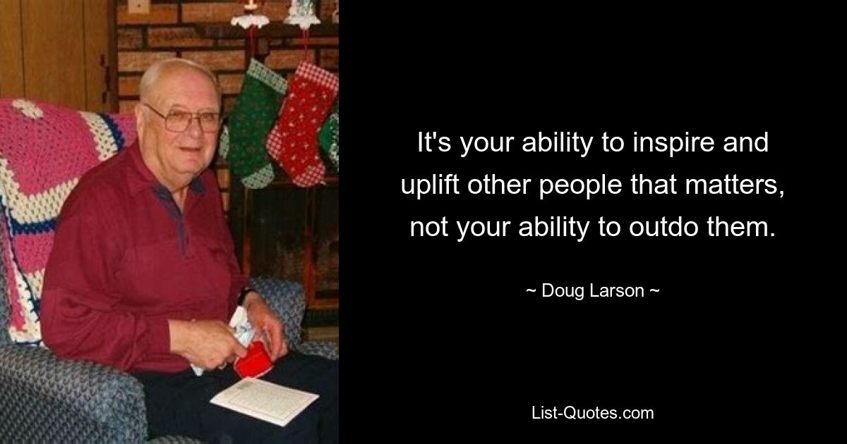 It's your ability to inspire and uplift other people that matters, not your ability to outdo them. — © Doug Larson