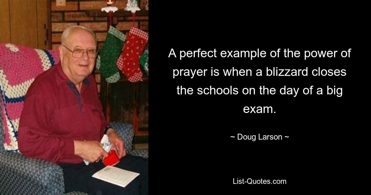 A perfect example of the power of prayer is when a blizzard closes the schools on the day of a big exam. — © Doug Larson