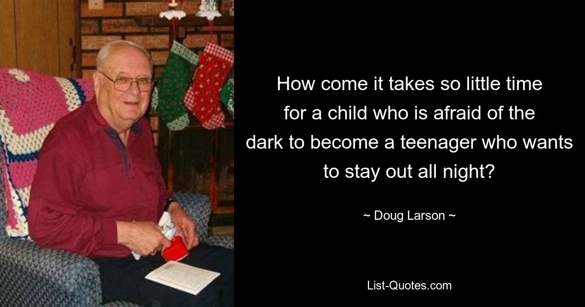 How come it takes so little time for a child who is afraid of the dark to become a teenager who wants to stay out all night? — © Doug Larson