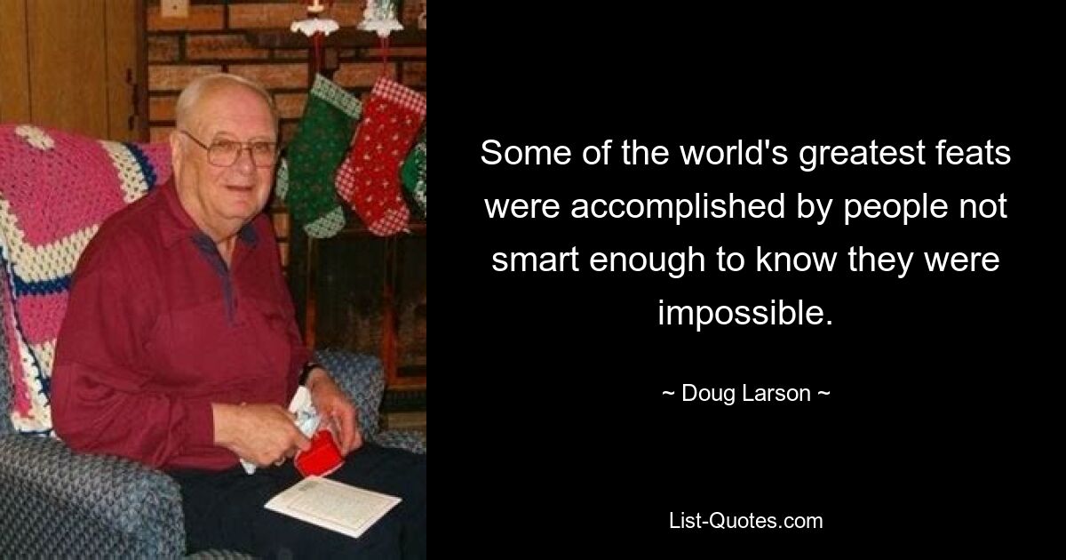 Some of the world's greatest feats were accomplished by people not smart enough to know they were impossible. — © Doug Larson