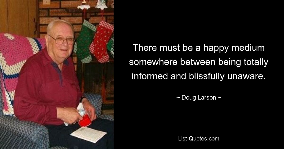 There must be a happy medium somewhere between being totally informed and blissfully unaware. — © Doug Larson