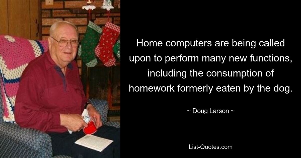 Home computers are being called upon to perform many new functions, including the consumption of homework formerly eaten by the dog. — © Doug Larson