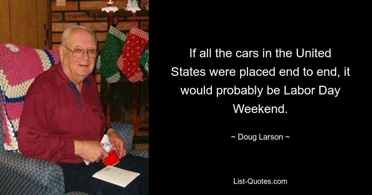 If all the cars in the United States were placed end to end, it would probably be Labor Day Weekend. — © Doug Larson