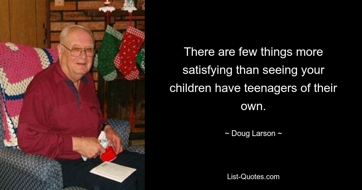 There are few things more satisfying than seeing your children have teenagers of their own. — © Doug Larson