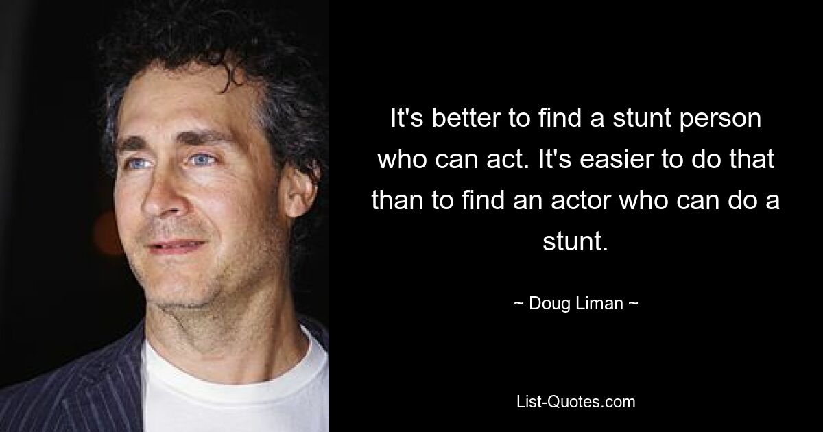 It's better to find a stunt person who can act. It's easier to do that than to find an actor who can do a stunt. — © Doug Liman