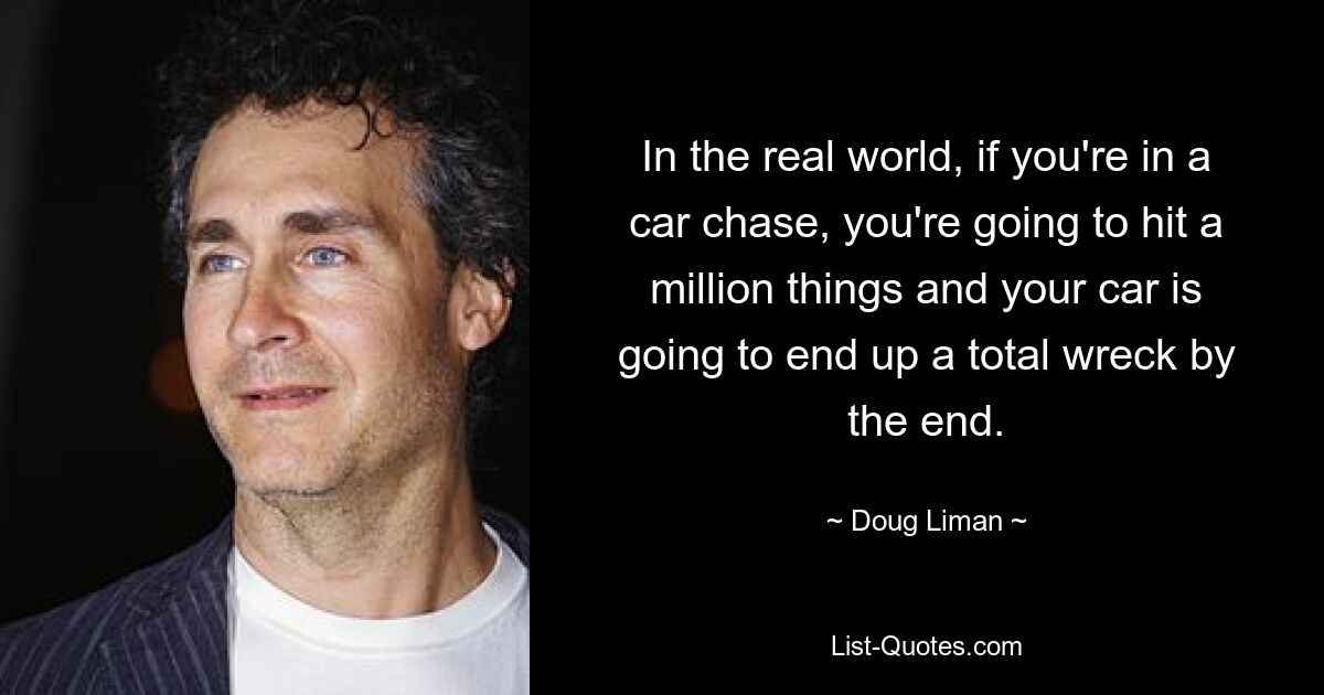 In the real world, if you're in a car chase, you're going to hit a million things and your car is going to end up a total wreck by the end. — © Doug Liman