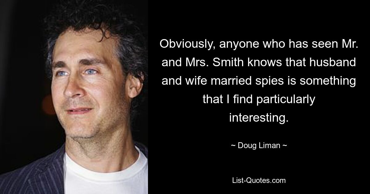 Obviously, anyone who has seen Mr. and Mrs. Smith knows that husband and wife married spies is something that I find particularly interesting. — © Doug Liman