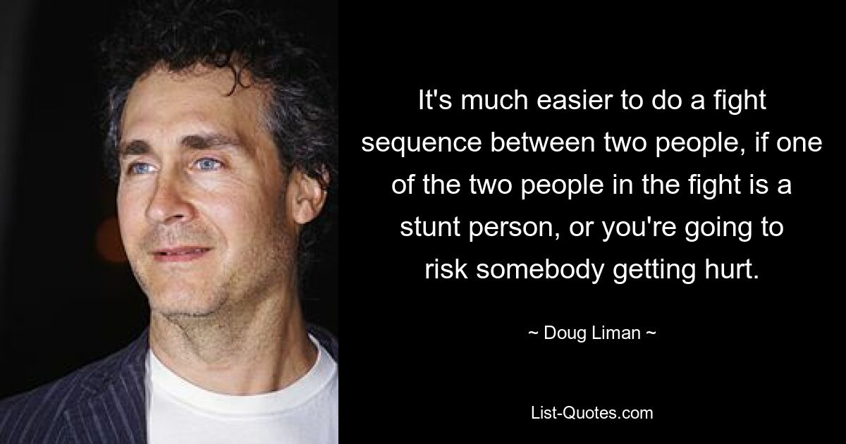 It's much easier to do a fight sequence between two people, if one of the two people in the fight is a stunt person, or you're going to risk somebody getting hurt. — © Doug Liman