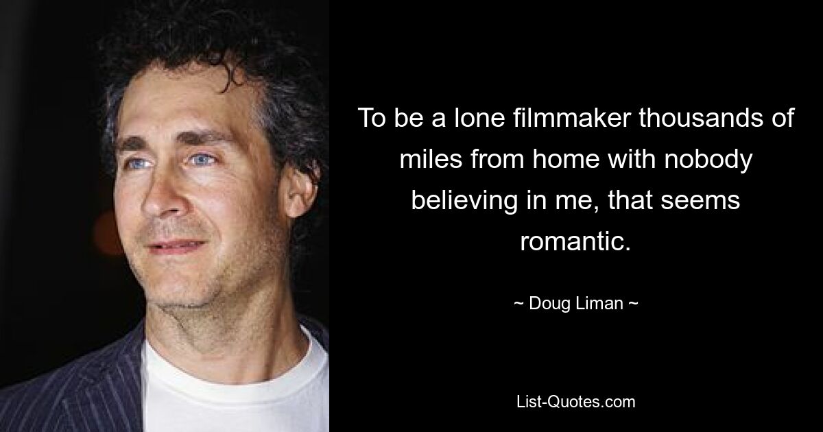 To be a lone filmmaker thousands of miles from home with nobody believing in me, that seems romantic. — © Doug Liman