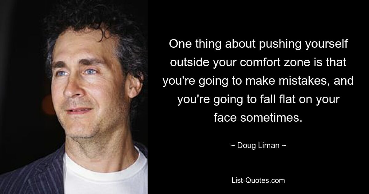 One thing about pushing yourself outside your comfort zone is that you're going to make mistakes, and you're going to fall flat on your face sometimes. — © Doug Liman