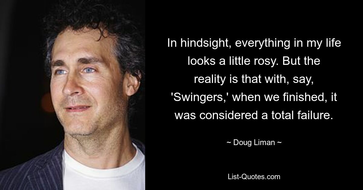 In hindsight, everything in my life looks a little rosy. But the reality is that with, say, 'Swingers,' when we finished, it was considered a total failure. — © Doug Liman